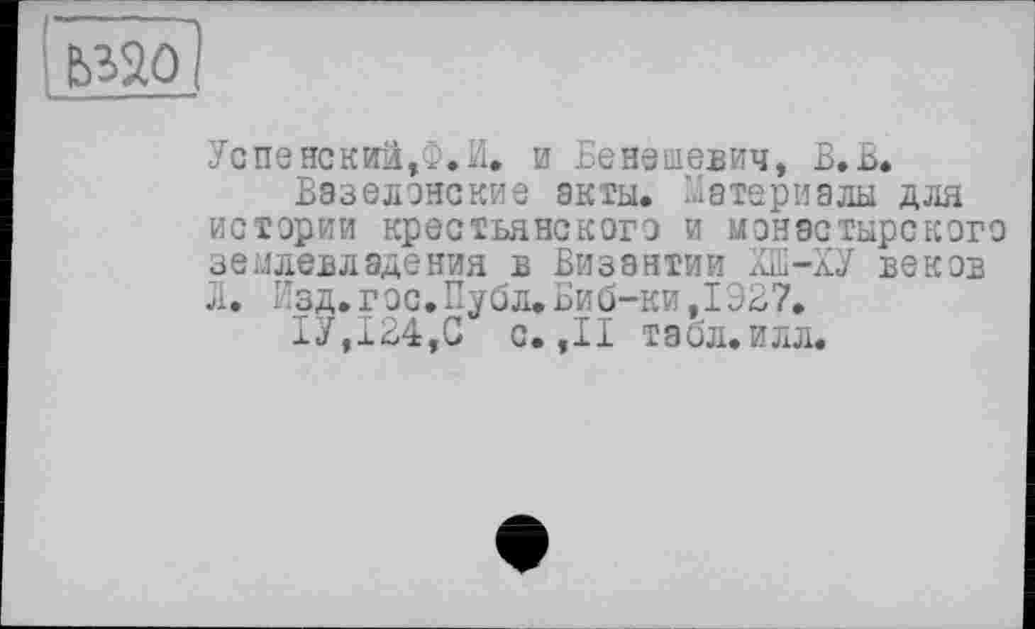 ﻿Ёзао ;
Успенский,Ф.И. и Бенешевич, В. В.
Вазелонские акты. Материалы для истерии крестьянского и монастырского землевладения в Византии КБ-ХУ веков л. Изд. г ос. Публ. Биб-ки ,1327.
1У,124,С с. ,11 табл.илл.